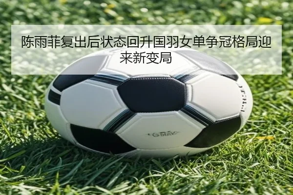 陈雨菲复出后状态回升国羽女单争冠格局迎来新变局
