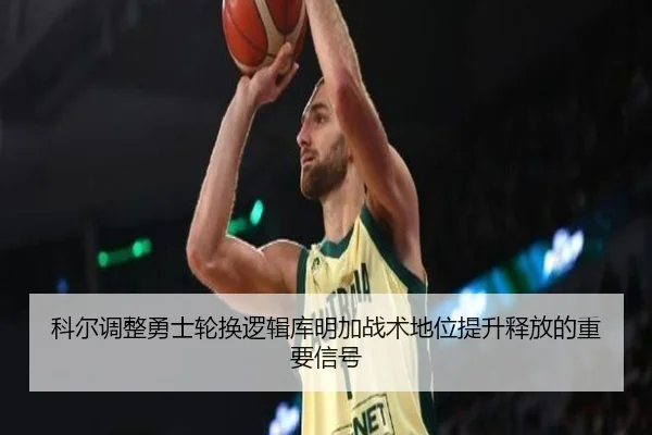 科尔调整勇士轮换逻辑库明加战术地位提升释放的重要信号