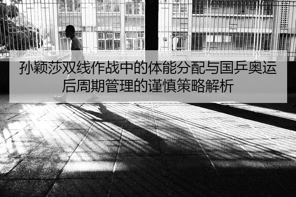 孙颖莎双线作战中的体能分配与国乒奥运后周期管理的谨慎策略解析