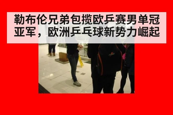 勒布伦兄弟包揽欧乒赛男单冠亚军，欧洲乒乓球新势力崛起