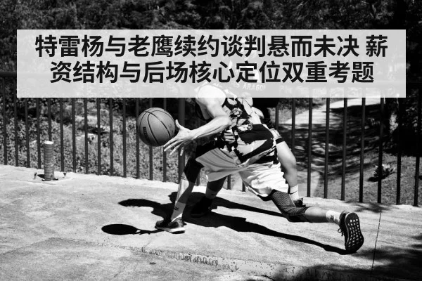 特雷杨与老鹰续约谈判悬而未决 薪资结构与后场核心定位双重考题