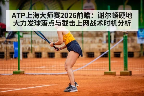 ATP上海大师赛2026前瞻:谢尔顿硬地大力发球落点与截击上网战术时机分析