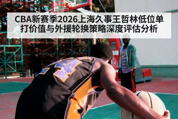 CBA新赛季2026上海久事王哲林低位单打价值与外援轮换策略深度评估分析